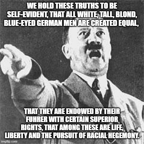 I have a dream | WE HOLD THESE TRUTHS TO BE SELF-EVIDENT, THAT ALL WHITE, TALL, BLOND, BLUE-EYED GERMAN MEN ARE CREATED EQUAL, THAT THEY ARE ENDOWED BY THEIR FUHRER WITH CERTAIN SUPERIOR RIGHTS, THAT AMONG THESE ARE LIFE, LIBERTY AND THE PURSUIT OF RACIAL HEGEMONY. | image tagged in hitler | made w/ Imgflip meme maker