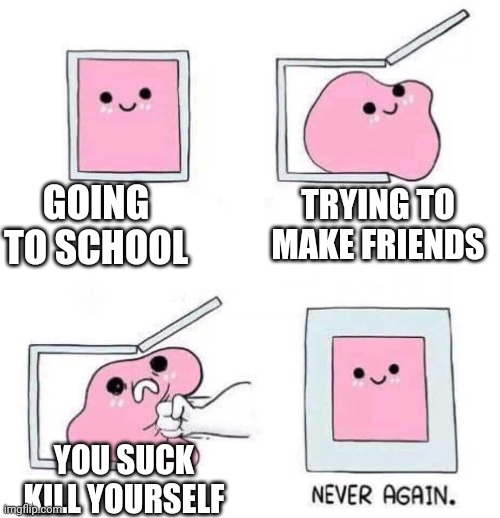 relatable | GOING TO SCHOOL; TRYING TO MAKE FRIENDS; YOU SUCK KILL YOURSELF | image tagged in never again | made w/ Imgflip meme maker