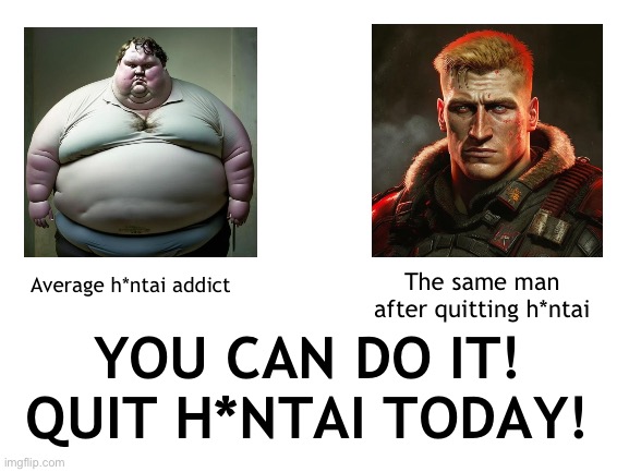 If you stay confident and don’t give up, you too can overcome the curse of h*ntai addiction | The same man after quitting h*ntai; Average h*ntai addict; YOU CAN DO IT!
QUIT H*NTAI TODAY! | image tagged in blank white template | made w/ Imgflip meme maker