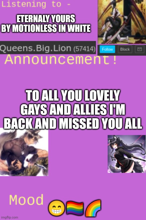 Kings back | ETERNALY YOURS BY MOTIONLESS IN WHITE; TO ALL YOU LOVELY GAYS AND ALLIES I'M BACK AND MISSED YOU ALL; 😁🏳️‍🌈🌈 | image tagged in queens big lion's template | made w/ Imgflip meme maker