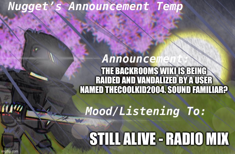 Nugget’s Announcement Temp | THE BACKROOMS WIKI IS BEING RAIDED AND VANDALIZED BY A USER NAMED THECOOLKID2004. SOUND FAMILIAR? STILL ALIVE - RADIO MIX | image tagged in nugget s announcement temp | made w/ Imgflip meme maker