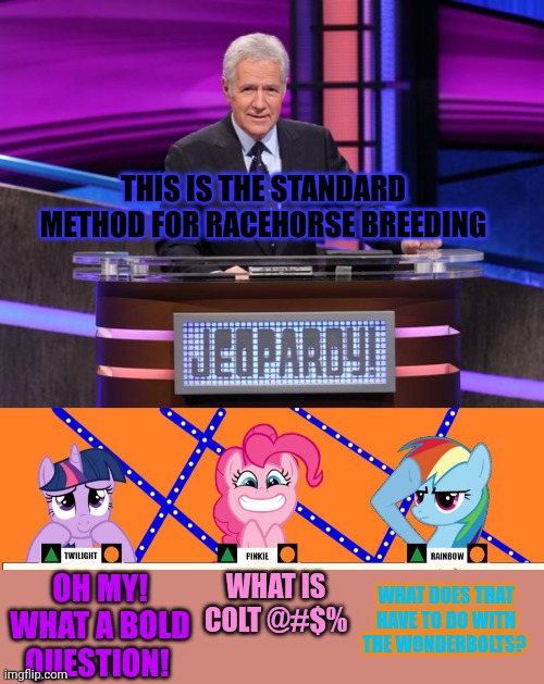 Ponies on Jeopardy | THIS IS THE STANDARD METHOD FOR RACEHORSE BREEDING; WHAT IS COLT @#$%; WHAT DOES THAT HAVE TO DO WITH THE WONDERBOLTS? OH MY! WHAT A BOLD QUESTION! | image tagged in alex trebek jeopardy,jeopardy,mlp,ponies | made w/ Imgflip meme maker