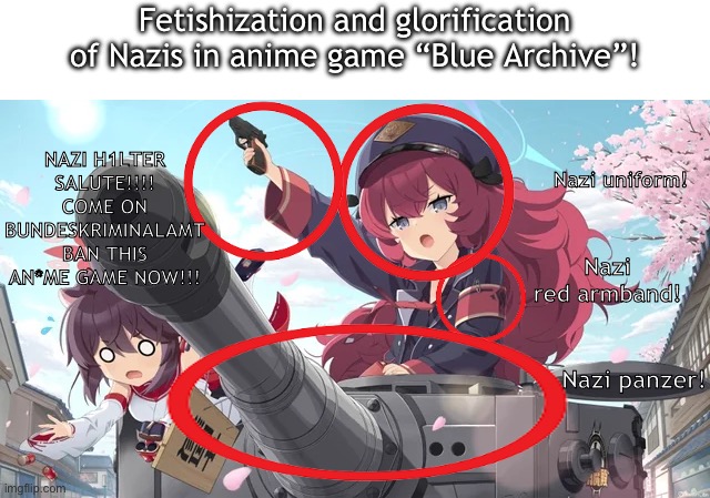 And yet weebs will deny these facts smh | Fetishization and glorification of Nazis in anime game “Blue Archive”! NAZI H1LTER SALUTE!!!!
COME ON BUNDESKRIMINALAMT BAN THIS AN*ME GAME NOW!!! Nazi uniform! Nazi red armband! Nazi panzer! | made w/ Imgflip meme maker