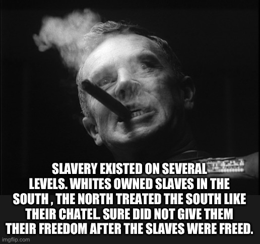 General Ripper (Dr. Strangelove) | SLAVERY EXISTED ON SEVERAL LEVELS. WHITES OWNED SLAVES IN THE SOUTH , THE NORTH TREATED THE SOUTH LIKE THEIR CHATEL. SURE DID NOT GIVE THEM  | image tagged in general ripper dr strangelove | made w/ Imgflip meme maker