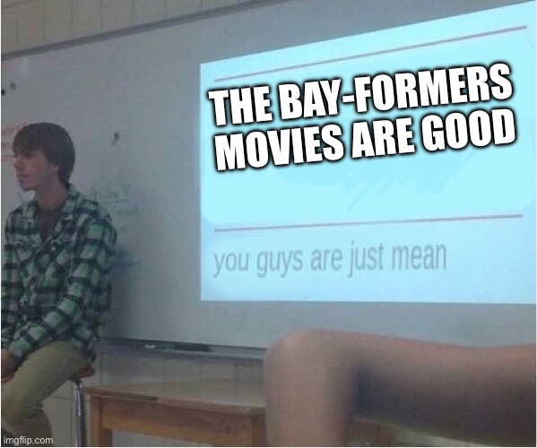 You guys are just mean  | THE BAY-FORMERS MOVIES ARE GOOD | image tagged in you guys are just mean | made w/ Imgflip meme maker
