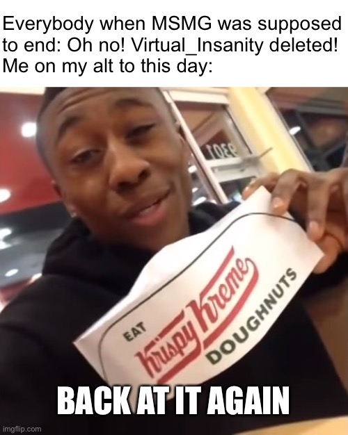 Back at it again at Krispy Kreme | Everybody when MSMG was supposed to end: Oh no! Virtual_Insanity deleted!
Me on my alt to this day:; BACK AT IT AGAIN | image tagged in back at it again at krispy kreme | made w/ Imgflip meme maker