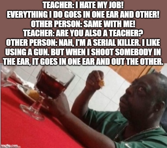 In one ear and out the other | TEACHER: I HATE MY JOB! EVERYTHING I DO GOES IN ONE EAR AND OTHER!
OTHER PERSON: SAME WITH ME!
TEACHER: ARE YOU ALSO A TEACHER?
OTHER PERSON: NAH, I'M A SERIAL KILLER. I LIKE USING A GUN. BUT WHEN I SHOOT SOMEBODY IN THE EAR, IT GOES IN ONE EAR AND OUT THE OTHER. | image tagged in serial killer,teacher,dark,funny | made w/ Imgflip meme maker
