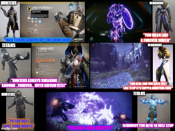 No class is really better than the other | WARLOCKS; HUNTERS; "YOU MEAN LIKE A FOREVER SHIELD"; "MAN TITANS ALWAYS GET THE GOOD GEAR"; TITANS; WARLOCKS; "HUNTERS ALWAYS SNEAKING AROUND ...FOREVER... WITH GWISIN VEST"; "FOR REAL CAN YOU GUYS JUST LIKE STOP IT'S SUPPER ANNOYING NOW"; TITANS; HUNTERS; "YO FOR REAL SHUT YOUR MOUTH"; SERIOUSLY YOU NEED TO JUST STOP; "YOU HAVE NOVA WARP!!!!" | image tagged in destiny 2 | made w/ Imgflip meme maker