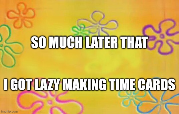 Spongebob time card background  | SO MUCH LATER THAT; I GOT LAZY MAKING TIME CARDS | image tagged in spongebob time card background | made w/ Imgflip meme maker