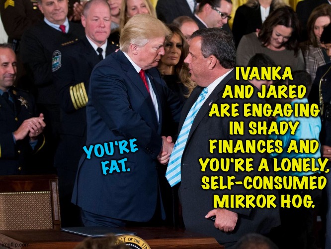 Are you not entertained? | IVANKA AND JARED ARE ENGAGING IN SHADY FINANCES AND YOU'RE A LONELY, SELF-CONSUMED MIRROR HOG. YOU'RE 
FAT. | image tagged in donald trump,chris christie | made w/ Imgflip meme maker