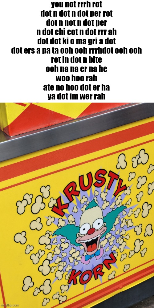 you not rrrh rot
dot n dot n dot per rot
dot n not n dot per
n dot chi cot n dot rrr ah
dot dot ki o ma gri a dot
dot ers a pa ta ooh ooh rrrhdot ooh ooh
rot in dot n bite
ooh na na er na he
woo hoo rah
ate no hoo dot er ha
ya dot im wer rah | made w/ Imgflip meme maker