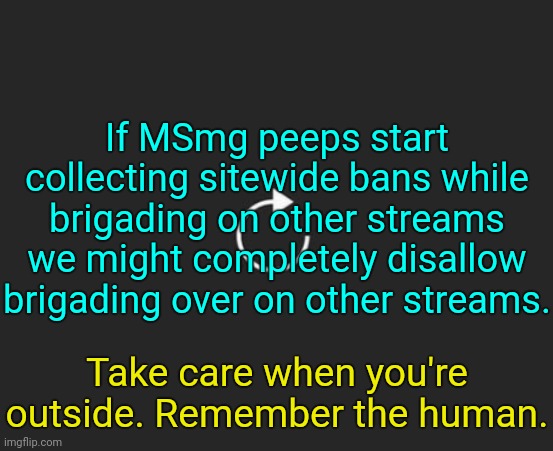 . | If MSmg peeps start collecting sitewide bans while brigading on other streams we might completely disallow brigading over on other streams. Take care when you're outside. Remember the human. | image tagged in replay button | made w/ Imgflip meme maker