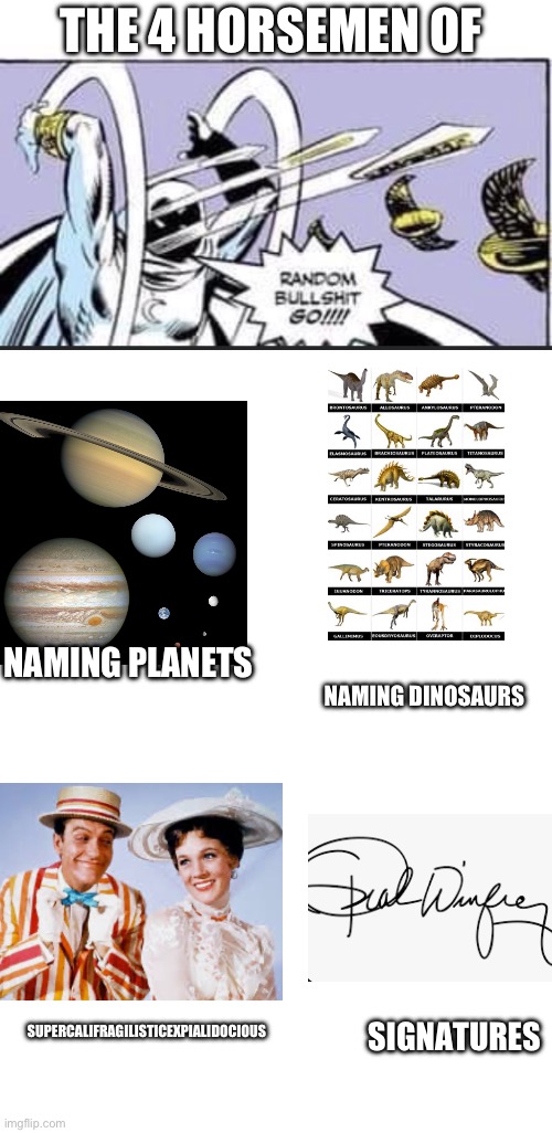 Random bullshit go! | THE 4 HORSEMEN OF; NAMING PLANETS; NAMING DINOSAURS; SUPERCALIFRAGILISTICEXPIALIDOCIOUS; SIGNATURES | image tagged in random bullshit go | made w/ Imgflip meme maker