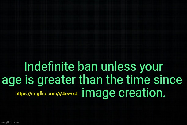. | Indefinite ban unless your age is greater than the time since 
                    image creation. https://imgflip.com/i/4evvxd | image tagged in the black | made w/ Imgflip meme maker