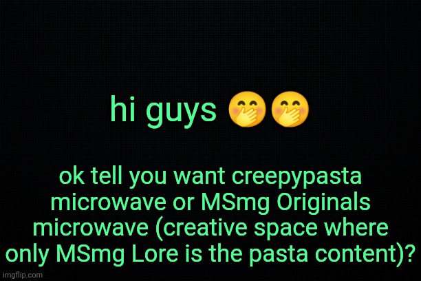 . | hi guys 🤭🤭; ok tell you want creepypasta microwave or MSmg Originals microwave (creative space where only MSmg Lore is the pasta content)? | image tagged in the black | made w/ Imgflip meme maker