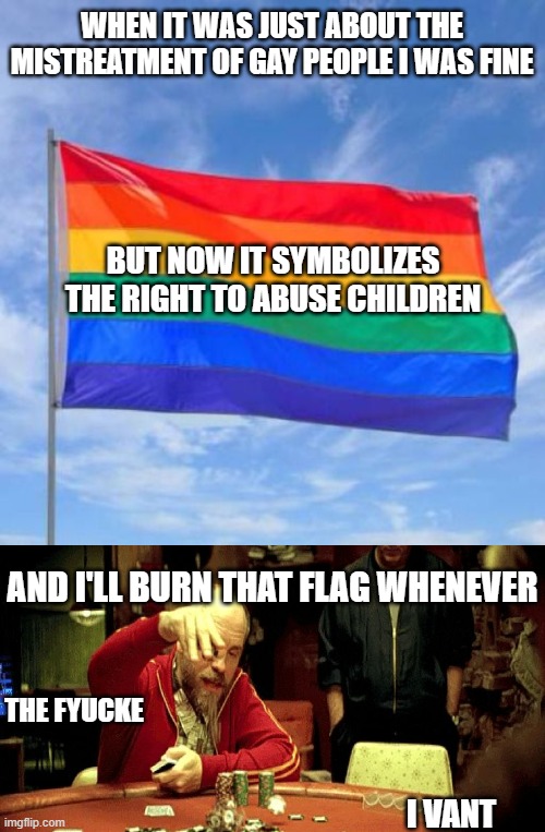 For those of you who just wasnt to live your lives without hurting others, I'm with you. As for you groomer freaks.... | WHEN IT WAS JUST ABOUT THE MISTREATMENT OF GAY PEOPLE I WAS FINE; BUT NOW IT SYMBOLIZES THE RIGHT TO ABUSE CHILDREN; AND I'LL BURN THAT FLAG WHENEVER; THE FYUCKE; I VANT | image tagged in gay pride flag,teddy kgb,politics,stupid liberals,woke,child abuse | made w/ Imgflip meme maker