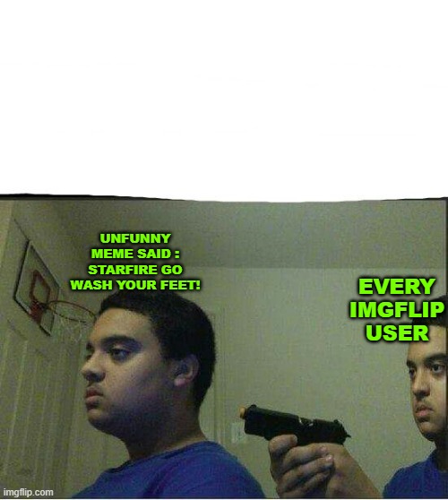 Imgflip Lore | UNFUNNY MEME SAID : STARFIRE GO WASH YOUR FEET! EVERY IMGFLIP USER | image tagged in gun pointed to himself | made w/ Imgflip meme maker
