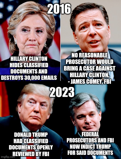 No Scale of Equal Justice | 2016; HILLARY CLINTON HIDES CLASSIFIED DOCUMENTS AND DESTROYS 30,000 EMAILS; NO REASONABLE PROSECUTOR WOULD BRING A CASE AGAINST HILLARY CLINTON.
- JAMES COMEY, FBI; 2023; FEDERAL PROSECUTORS AND FBI NOW INDICT TRUMP FOR SAID DOCUMENTS; DONALD TRUMP HAD CLASSIFIED DOCUMENTS OPENLY REVIEWED BY FBI | image tagged in leftists,democrats,liberals,clinton,documents,2024 | made w/ Imgflip meme maker