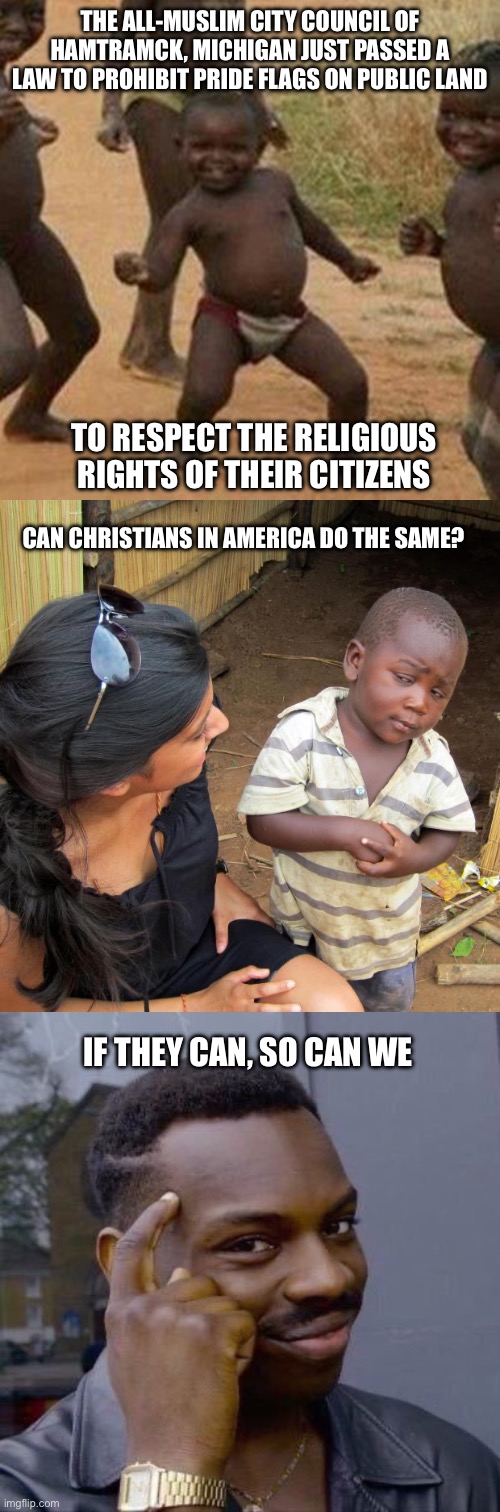 Think about it | THE ALL-MUSLIM CITY COUNCIL OF HAMTRAMCK, MICHIGAN JUST PASSED A LAW TO PROHIBIT PRIDE FLAGS ON PUBLIC LAND; TO RESPECT THE RELIGIOUS RIGHTS OF THEIR CITIZENS; CAN CHRISTIANS IN AMERICA DO THE SAME? IF THEY CAN, SO CAN WE | image tagged in memes,third world success kid,3rd world sceptical child,thinking black guy,pride month | made w/ Imgflip meme maker