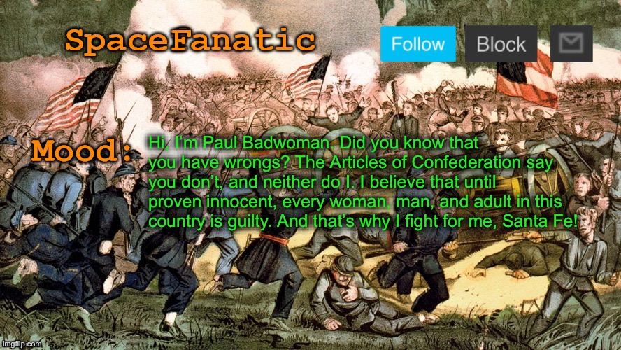 SpaceFanatic’s Civil War Announcement Template | Hi, I’m Paul Badwoman. Did you know that you have wrongs? The Articles of Confederation say you don’t, and neither do I. I believe that until proven innocent, every woman, man, and adult in this country is guilty. And that’s why I fight for me, Santa Fe! | image tagged in spacefanatic s civil war announcement template | made w/ Imgflip meme maker