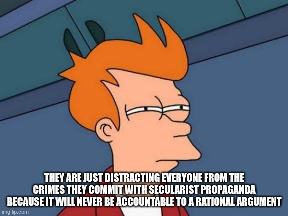 Futurama Fry | THEY ARE JUST DISTRACTING EVERYONE FROM THE CRIMES THEY COMMIT WITH SECULARIST PROPAGANDA BECAUSE IT WILL NEVER BE ACCOUNTABLE TO A RATIONAL ARGUMENT | image tagged in memes,futurama fry | made w/ Imgflip meme maker