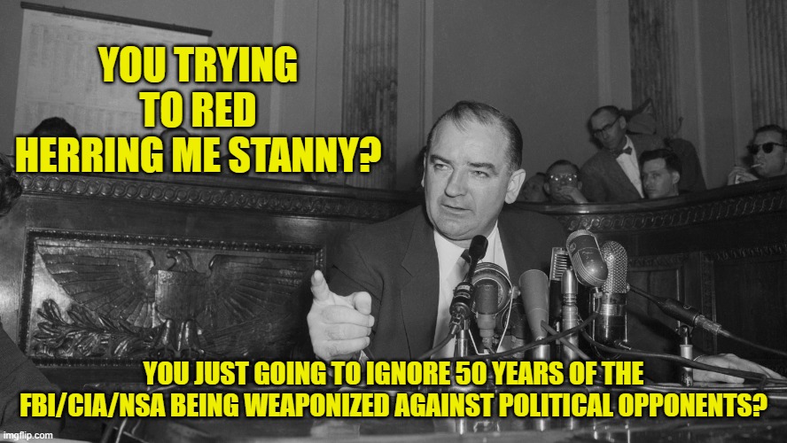 Joe McCarthy | YOU TRYING TO RED HERRING ME STANNY? YOU JUST GOING TO IGNORE 50 YEARS OF THE FBI/CIA/NSA BEING WEAPONIZED AGAINST POLITICAL OPPONENTS? | image tagged in joe mccarthy | made w/ Imgflip meme maker