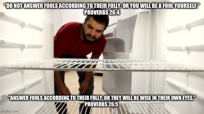 Do/Do not answer fools (Proverbs) | “DO NOT ANSWER FOOLS ACCORDING TO THEIR FOLLY, OR YOU WILL BE A FOOL YOURSELF.”
‭‭PROVERBS‬ ‭26‬:‭4‬; “ANSWER FOOLS ACCORDING TO THEIR FOLLY, OR THEY WILL BE WISE IN THEIR OWN EYES.”
‭‭PROVERBS‬ ‭26‬:‭5‬ | image tagged in empty fridge man | made w/ Imgflip meme maker