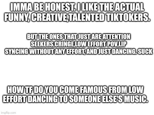 IMMA BE HONEST. I LIKE THE ACTUAL FUNNY, CREATIVE,TALENTED TIKTOKERS. BUT THE ONES THAT JUST ARE ATTENTION SEEKERS,CRINGE,LOW EFFORT POV,LIP SYNCING WITHOUT ANY EFFORT, AND JUST DANCING. SUCK; HOW TF DO YOU COME FAMOUS FROM LOW EFFORT DANCING TO SOMEONE ELSE'S MUSIC. | made w/ Imgflip meme maker