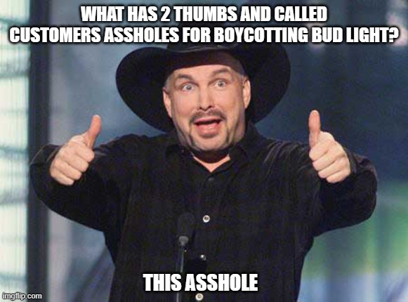 Garth Brooks is woker than woke. | WHAT HAS 2 THUMBS AND CALLED CUSTOMERS ASSHOLES FOR BOYCOTTING BUD LIGHT? THIS ASSHOLE | image tagged in democrats,liberals,woke,leftists,transgender,bud light | made w/ Imgflip meme maker