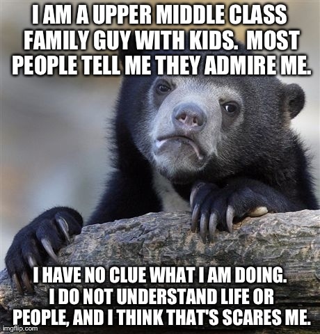 Confession Bear Meme | I AM A UPPER MIDDLE CLASS FAMILY GUY WITH KIDS.  MOST PEOPLE TELL ME THEY ADMIRE ME. I HAVE NO CLUE WHAT I AM DOING. I DO NOT UNDERSTAND LIF | image tagged in memes,confession bear,AdviceAnimals | made w/ Imgflip meme maker