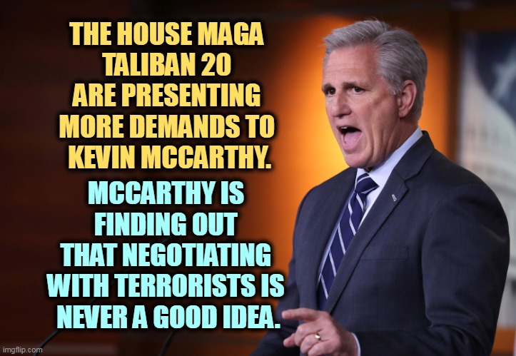 But his boxes! | THE HOUSE MAGA 
TALIBAN 20 
ARE PRESENTING 
MORE DEMANDS TO 
KEVIN MCCARTHY. MCCARTHY IS 
FINDING OUT 
THAT NEGOTIATING 
WITH TERRORISTS IS 
NEVER A GOOD IDEA. | image tagged in kevin mccarthy - professional liar anti-american,kevin mccarthy,hostage,maga,taliban,congress | made w/ Imgflip meme maker