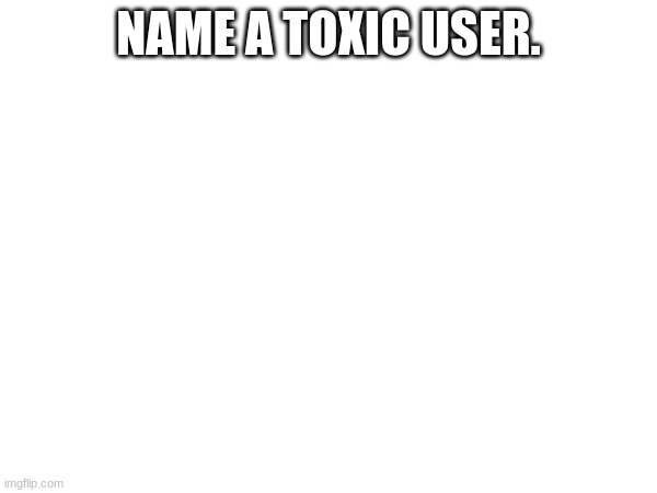 Name one. | NAME A TOXIC USER. | image tagged in name one,toxic | made w/ Imgflip meme maker