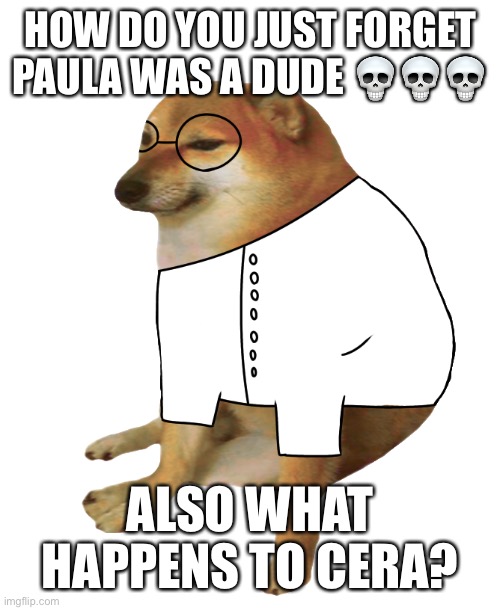 Cheems scientist | HOW DO YOU JUST FORGET PAULA WAS A DUDE 💀💀💀; ALSO WHAT HAPPENS TO CERA? | image tagged in cheems scientist | made w/ Imgflip meme maker