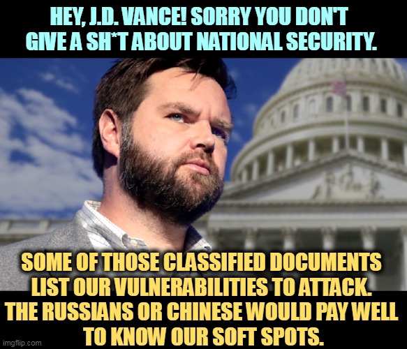 But his boxes! | HEY, J.D. VANCE! SORRY YOU DON'T 
GIVE A SH*T ABOUT NATIONAL SECURITY. SOME OF THOSE CLASSIFIED DOCUMENTS 
LIST OUR VULNERABILITIES TO ATTACK. 
THE RUSSIANS OR CHINESE WOULD PAY WELL 
TO KNOW OUR SOFT SPOTS. | image tagged in national security,classified,documents,trump,traitor | made w/ Imgflip meme maker