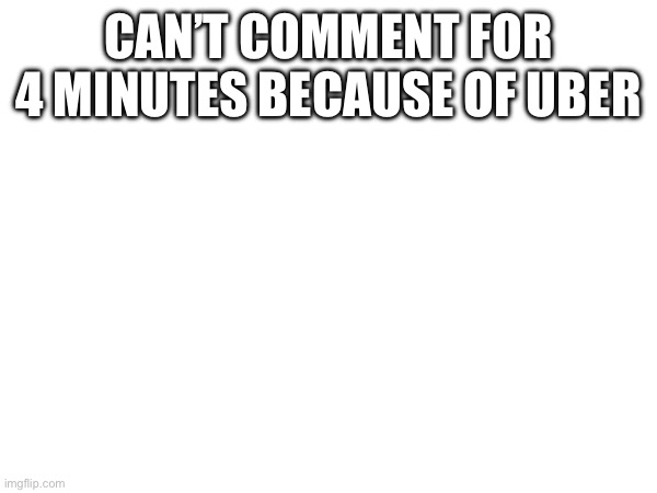 CAN’T COMMENT FOR 4 MINUTES BECAUSE OF UBER | made w/ Imgflip meme maker