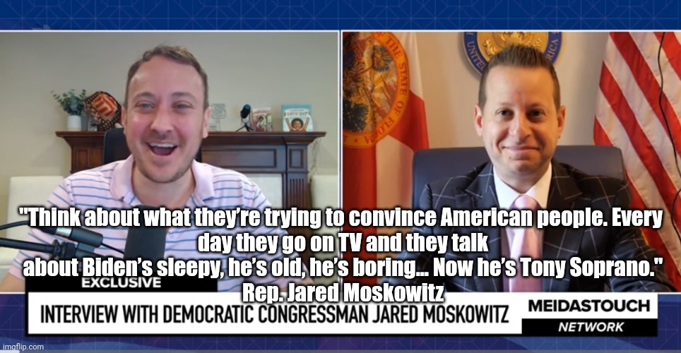 Biden (Tony Soprano) | "Think about what they’re trying to convince American people. Every 
day they go on TV and they talk
about Biden’s sleepy, he’s old, he’s boring... Now he’s Tony Soprano."
Rep. Jared Moskowitz | image tagged in brandon,politics lol,dump trump | made w/ Imgflip meme maker