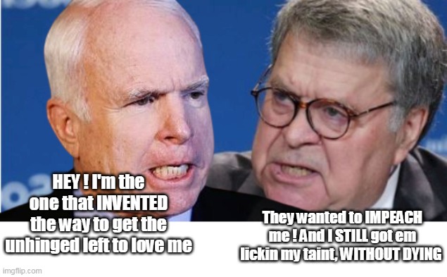 Who's the better Trump hater ? | They wanted to IMPEACH me ! And I STILL got em lickin my taint, WITHOUT DYING; HEY ! I'm the one that INVENTED the way to get the unhinged left to love me | image tagged in barr mccain judas contest | made w/ Imgflip meme maker