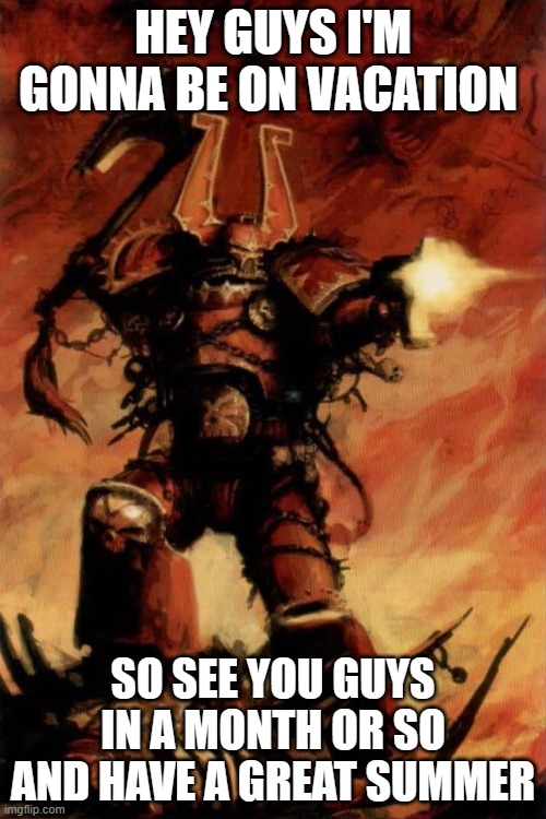 see yah | HEY GUYS I'M GONNA BE ON VACATION; SO SEE YOU GUYS IN A MONTH OR SO AND HAVE A GREAT SUMMER | image tagged in warhammer 40k | made w/ Imgflip meme maker