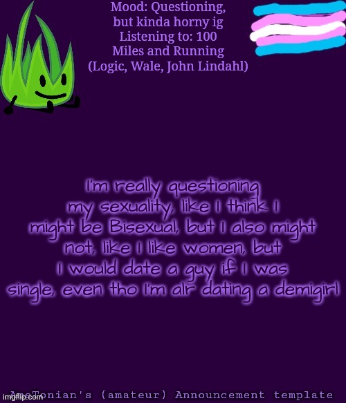 I need some help with this I think | Mood: Questioning, but kinda horny ig
Listening to: 100 Miles and Running (Logic, Wale, John Lindahl); I'm really questioning my sexuality, like I think I might be Bisexual, but I also might not, like I like women, but I would date a guy if I was single, even tho I'm alr dating a demigirl | image tagged in ametonian's amateur announcement template,questioning,bisexual | made w/ Imgflip meme maker