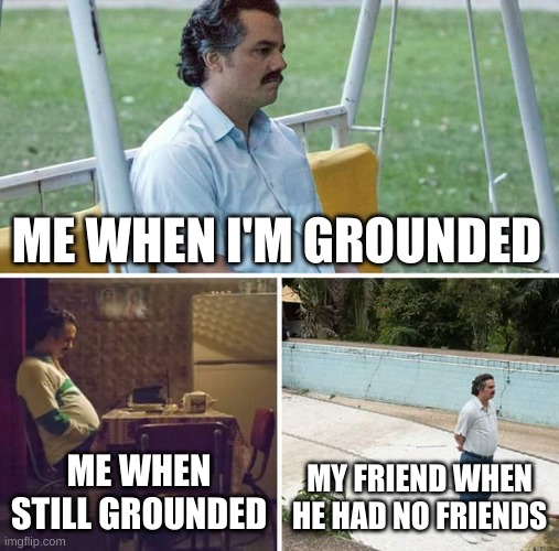 Sad Pablo Escobar | ME WHEN I'M GROUNDED; ME WHEN STILL GROUNDED; MY FRIEND WHEN HE HAD NO FRIENDS | image tagged in memes,sad pablo escobar | made w/ Imgflip meme maker