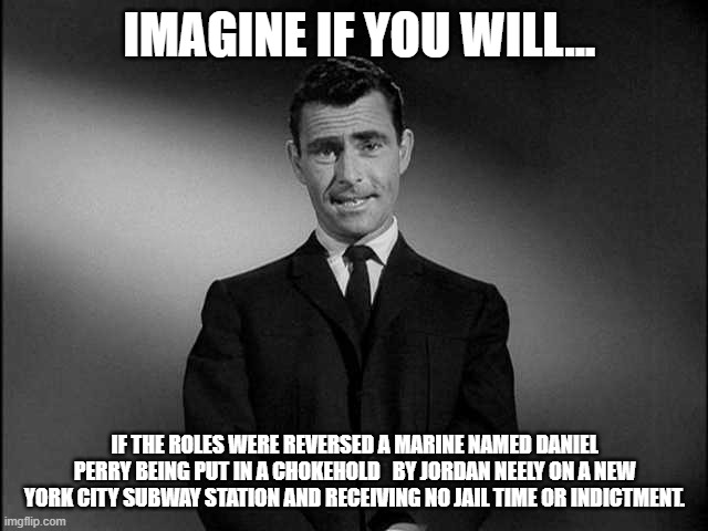 Now imagine if the roles were reversed... | IMAGINE IF YOU WILL... IF THE ROLES WERE REVERSED A MARINE NAMED DANIEL PERRY BEING PUT IN A CHOKEHOLD   BY JORDAN NEELY ON A NEW YORK CITY SUBWAY STATION AND RECEIVING NO JAIL TIME OR INDICTMENT. | image tagged in rod serling twilight zone,justice,white,racism,black,mainstream media | made w/ Imgflip meme maker