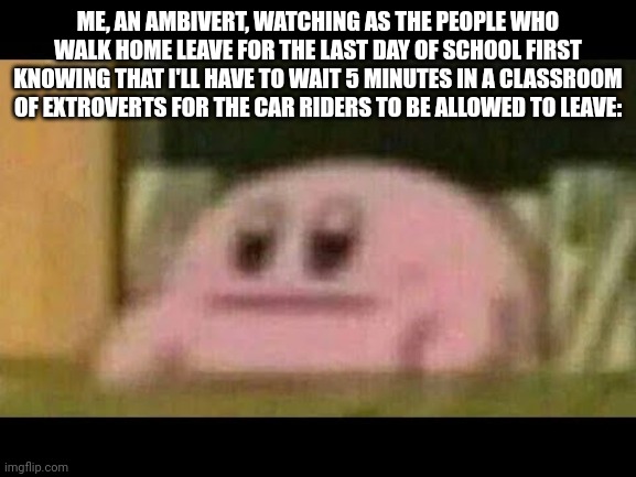 Kirby derp-face  | ME, AN AMBIVERT, WATCHING AS THE PEOPLE WHO WALK HOME LEAVE FOR THE LAST DAY OF SCHOOL FIRST KNOWING THAT I'LL HAVE TO WAIT 5 MINUTES IN A CLASSROOM OF EXTROVERTS FOR THE CAR RIDERS TO BE ALLOWED TO LEAVE: | image tagged in kirby derp-face | made w/ Imgflip meme maker