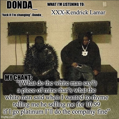 Donda | XXX-Kendrick Lamar; “(What do the white man say?) a piece of mine that’s what the white man said when I wanted to rhyme telling me he selling me for 10.99 if I go platinum I’ll do the company fine” | image tagged in donda | made w/ Imgflip meme maker