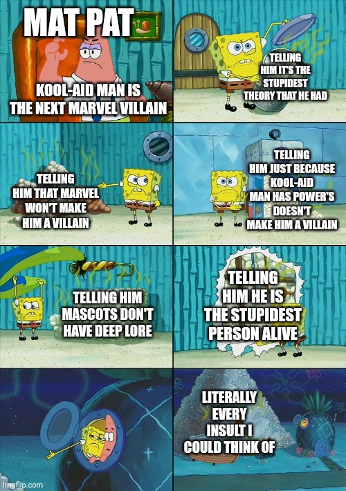 Food theory be like | MAT PAT; TELLING HIM IT'S THE STUPIDEST THEORY THAT HE HAD; KOOL-AID MAN IS THE NEXT MARVEL VILLAIN; TELLING HIM JUST BECAUSE KOOL-AID MAN HAS POWER'S DOESN'T MAKE HIM A VILLAIN; TELLING HIM THAT MARVEL WON'T MAKE HIM A VILLAIN; TELLING HIM HE IS THE STUPIDEST PERSON ALIVE; TELLING HIM MASCOTS DON'T HAVE DEEP LORE; LITERALLY EVERY INSULT I COULD THINK OF | image tagged in spongebob shows patrick garbage | made w/ Imgflip meme maker