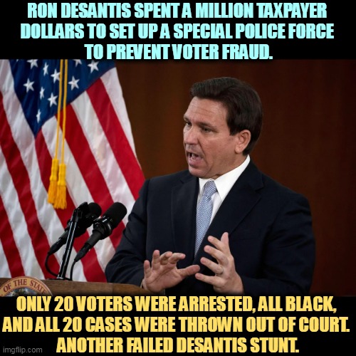 Ycch. | RON DESANTIS SPENT A MILLION TAXPAYER 
DOLLARS TO SET UP A SPECIAL POLICE FORCE 
TO PREVENT VOTER FRAUD. ONLY 20 VOTERS WERE ARRESTED, ALL BLACK, 
AND ALL 20 CASES WERE THROWN OUT OF COURT. 
ANOTHER FAILED DESANTIS STUNT. | image tagged in ron desantis,waste of money,attack,black,voters | made w/ Imgflip meme maker