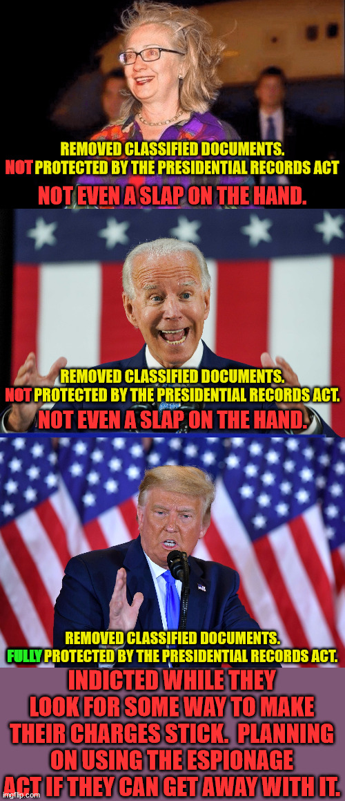Democrats always get away with murder. | REMOVED CLASSIFIED DOCUMENTS.
NOT PROTECTED BY THE PRESIDENTIAL RECORDS ACT; NOT; NOT EVEN A SLAP ON THE HAND. REMOVED CLASSIFIED DOCUMENTS.
NOT PROTECTED BY THE PRESIDENTIAL RECORDS ACT. NOT; NOT EVEN A SLAP ON THE HAND. REMOVED CLASSIFIED DOCUMENTS.
FULLY PROTECTED BY THE PRESIDENTIAL RECORDS ACT. INDICTED WHILE THEY LOOK FOR SOME WAY TO MAKE THEIR CHARGES STICK.  PLANNING ON USING THE ESPIONAGE ACT IF THEY CAN GET AWAY WITH IT. FULLY | image tagged in double standard,democrat treason,this is not america any more | made w/ Imgflip meme maker