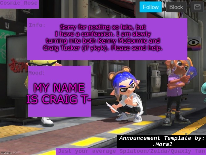 New obsession! (Dw, I play a lot of splat still :>) | Sorry for posting so late, but I have a confession. I am slowly turning into both Kenny McCormic and Craig Tucker (if ykyk). Please send help. MY NAME IS CRAIG T- | image tagged in cosmic has an announcement | made w/ Imgflip meme maker