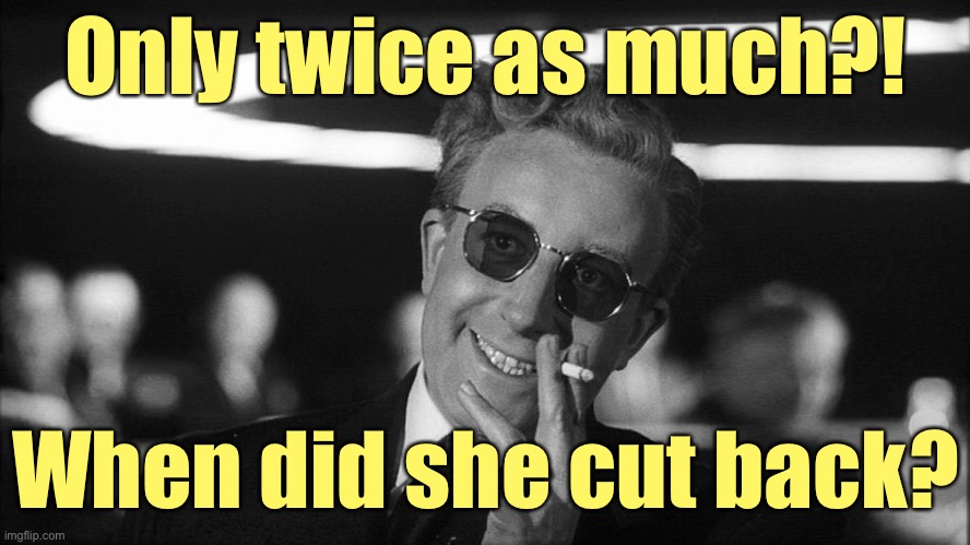 Doctor Strangelove says... | Only twice as much?! When did she cut back? | image tagged in doctor strangelove says | made w/ Imgflip meme maker