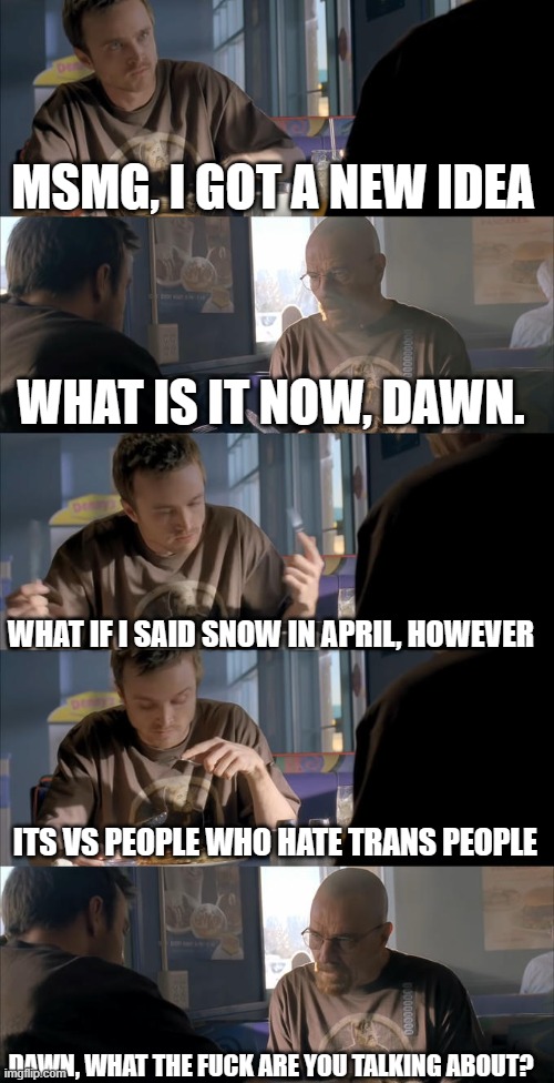 Jesse WTF are you talking about? | MSMG, I GOT A NEW IDEA WHAT IS IT NOW, DAWN. WHAT IF I SAID SNOW IN APRIL, HOWEVER ITS VS PEOPLE WHO HATE TRANS PEOPLE DAWN, WHAT THE FUCK A | image tagged in jesse wtf are you talking about | made w/ Imgflip meme maker