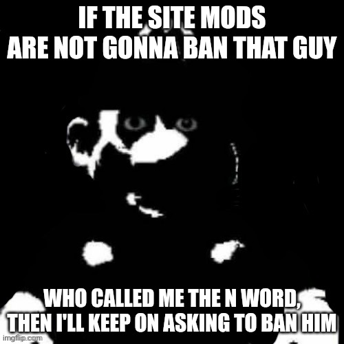 Mario but black background | IF THE SITE MODS ARE NOT GONNA BAN THAT GUY; WHO CALLED ME THE N WORD, THEN I'LL KEEP ON ASKING TO BAN HIM | image tagged in mario but black background | made w/ Imgflip meme maker